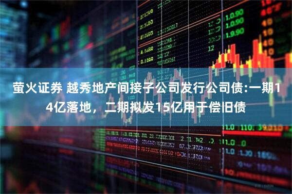 萤火证券 越秀地产间接子公司发行公司债:一期14亿落地，二期拟发15亿用于偿旧债