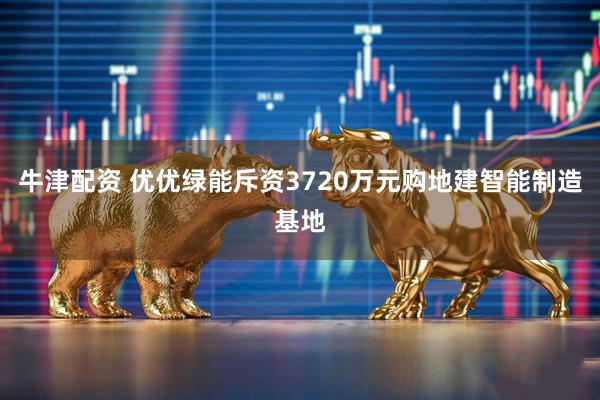 牛津配资 优优绿能斥资3720万元购地建智能制造基地