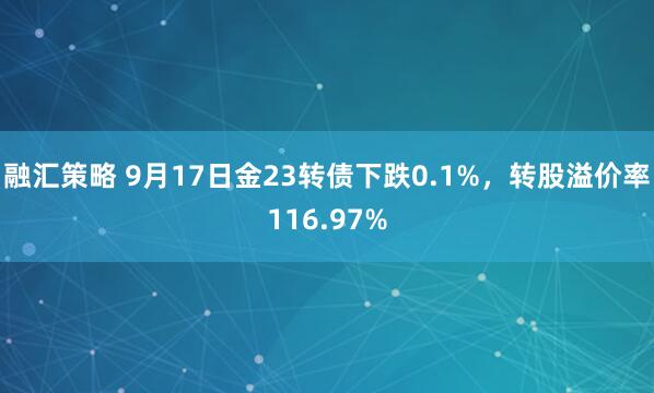 融汇策略 9月17日金23转债下跌0.1%，转股溢价率116.97%