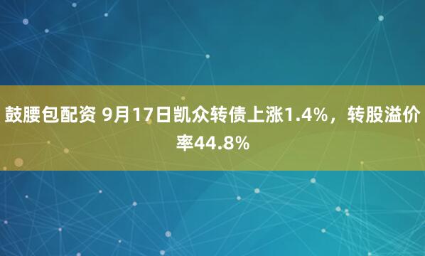 鼓腰包配资 9月17日凯众转债上涨1.4%，转股溢价率44.8%