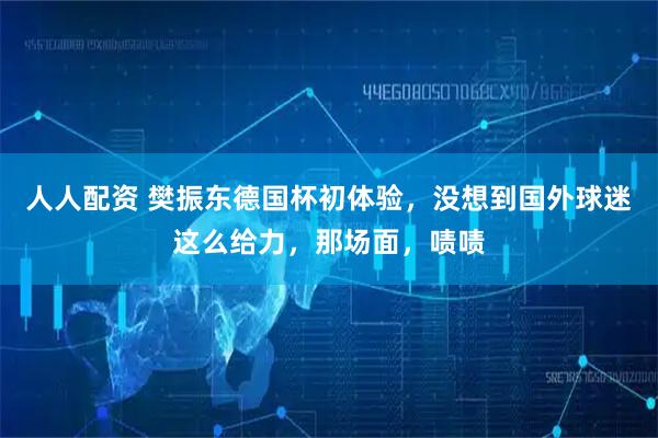 人人配资 樊振东德国杯初体验，没想到国外球迷这么给力，那场面，啧啧