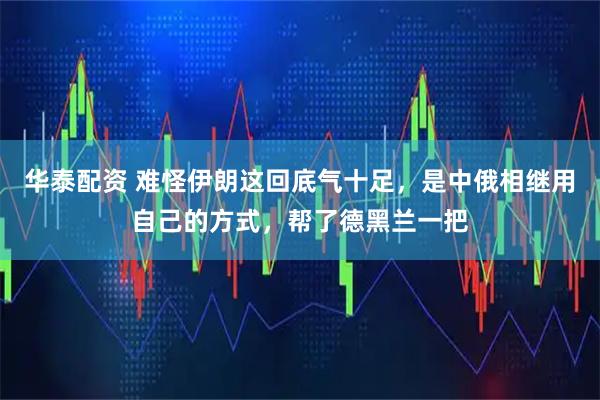 华泰配资 难怪伊朗这回底气十足，是中俄相继用自己的方式，帮了德黑兰一把