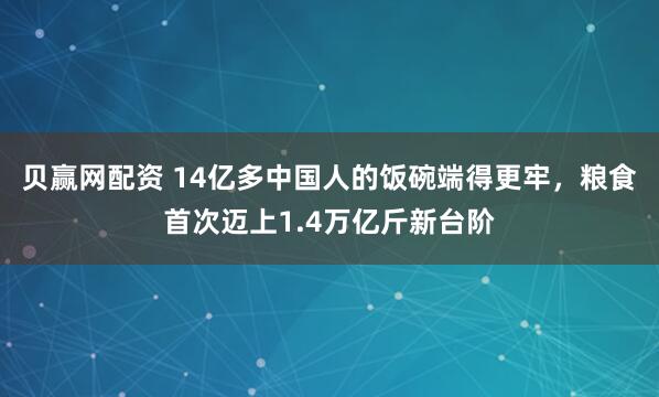 贝赢网配资 14亿多中国人的饭碗端得更牢，粮食首次迈上1.4万亿斤新台阶