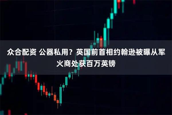 众合配资 公器私用？英国前首相约翰逊被曝从军火商处获百万英镑