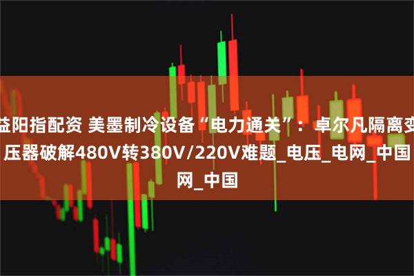 益阳指配资 美墨制冷设备“电力通关”：卓尔凡隔离变压器破解480V转380V/220V难题_电压_电网_中国