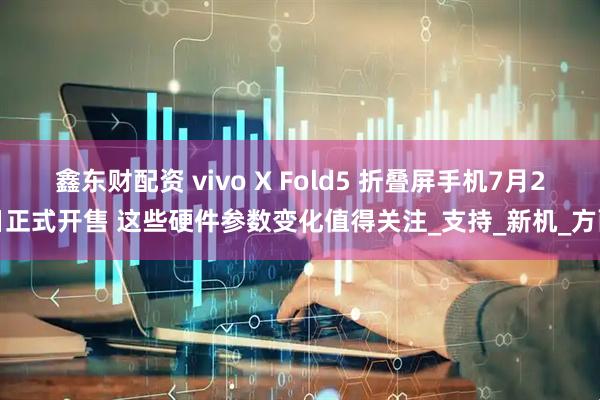 鑫东财配资 vivo X Fold5 折叠屏手机7月2日正式开售 这些硬件参数变化值得关注_支持_新机_方面