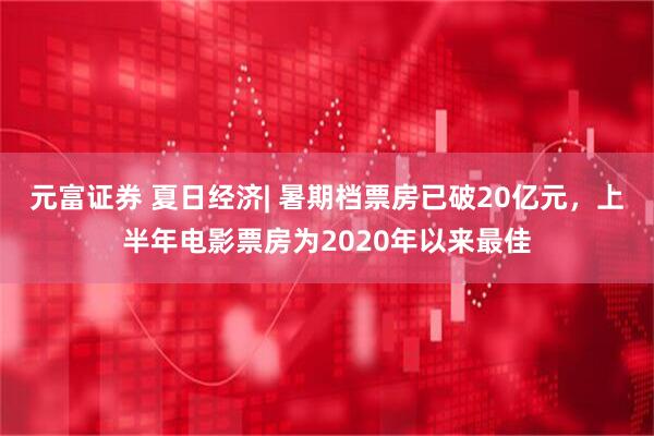 元富证券 夏日经济| 暑期档票房已破20亿元，上半年电影票房为2020年以来最佳