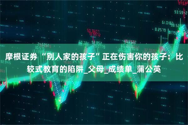 摩根证券 “别人家的孩子”正在伤害你的孩子：比较式教育的陷阱_父母_成绩单_蒲公英