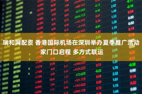 瑞和网配资 香港国际机场在深圳举办夏季推广活动 家门口启程 多方式联运