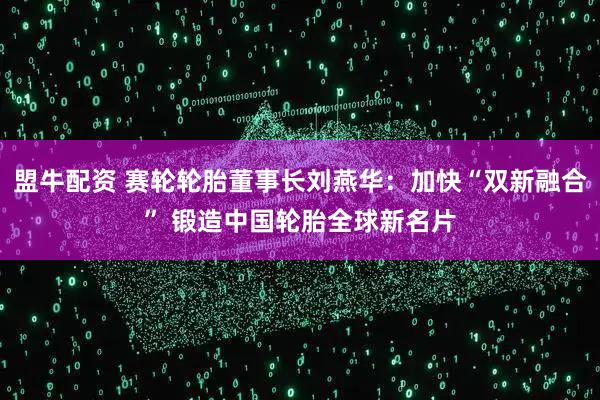 盟牛配资 赛轮轮胎董事长刘燕华：加快“双新融合” 锻造中国轮胎全球新名片