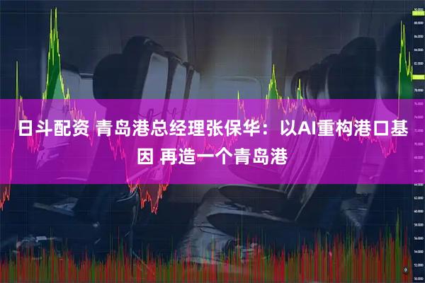 日斗配资 青岛港总经理张保华：以AI重构港口基因 再造一个青岛港
