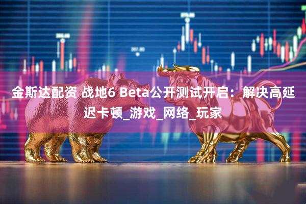 金斯达配资 战地6 Beta公开测试开启：解决高延迟卡顿_游戏_网络_玩家