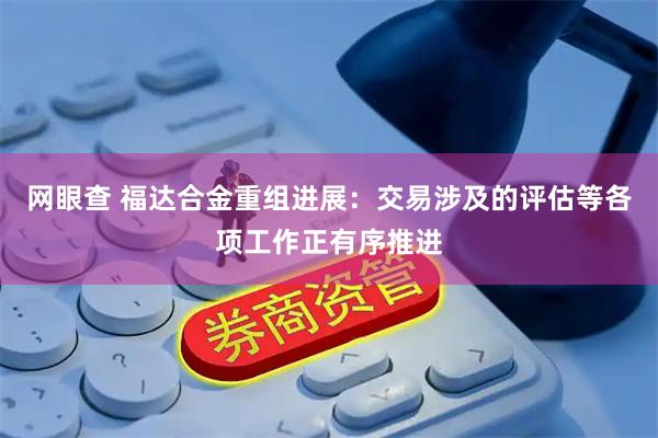 网眼查 福达合金重组进展：交易涉及的评估等各项工作正有序推进