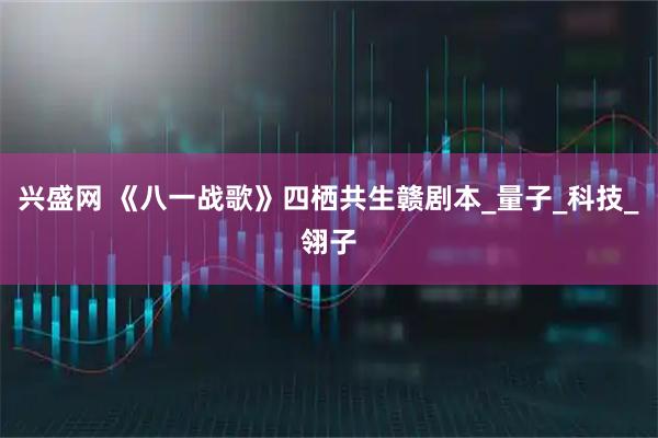 兴盛网 《八一战歌》四栖共生赣剧本_量子_科技_翎子