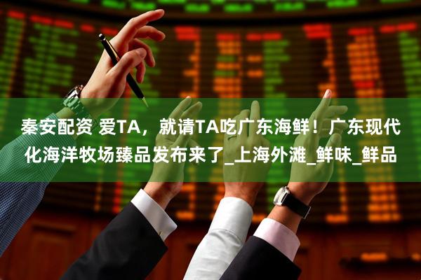 秦安配资 爱TA，就请TA吃广东海鲜！广东现代化海洋牧场臻品发布来了_上海外滩_鲜味_鲜品