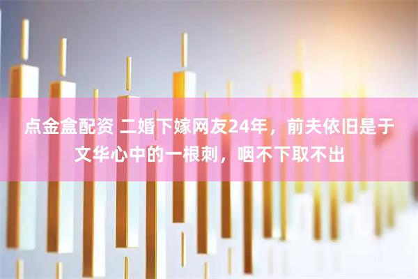 点金盒配资 二婚下嫁网友24年，前夫依旧是于文华心中的一根刺，咽不下取不出