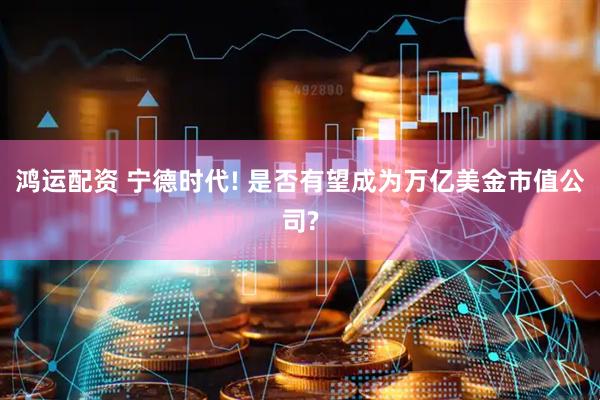 鸿运配资 宁德时代! 是否有望成为万亿美金市值公司?